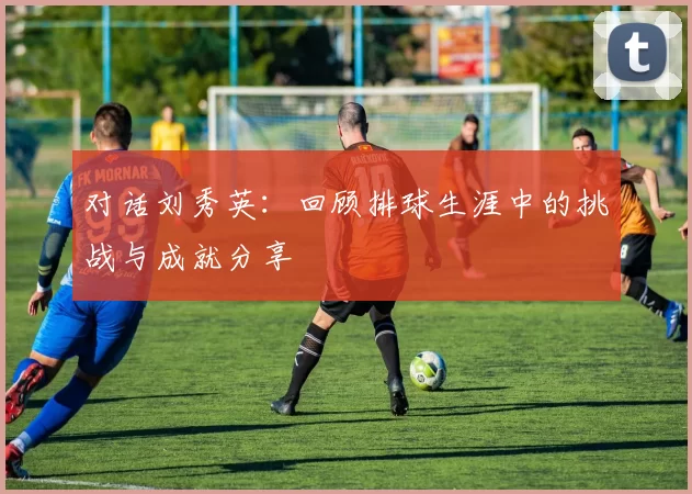 对话刘秀英：回顾排球生涯中的挑战与成就分享