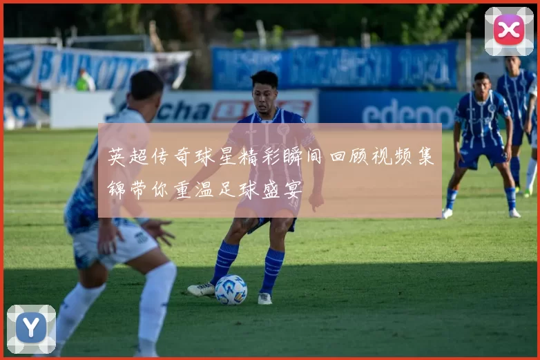 英超传奇球星精彩瞬间回顾视频集锦带你重温足球盛宴