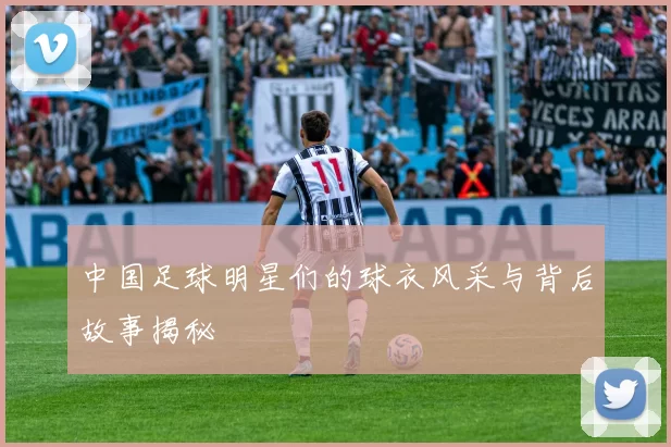 中国足球明星们的球衣风采与背后故事揭秘