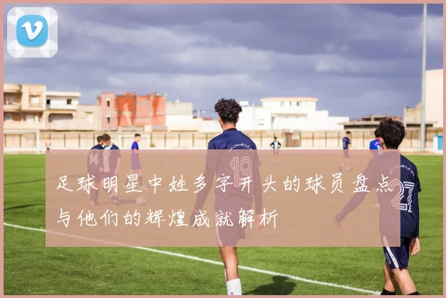 足球明星中姓多字开头的球员盘点与他们的辉煌成就解析