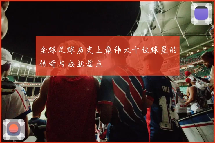 全球足球历史上最伟大十位球星的传奇与成就盘点