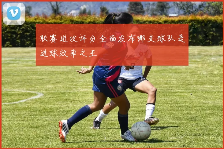 联赛进攻评分全面发布哪支球队是进球效率之王