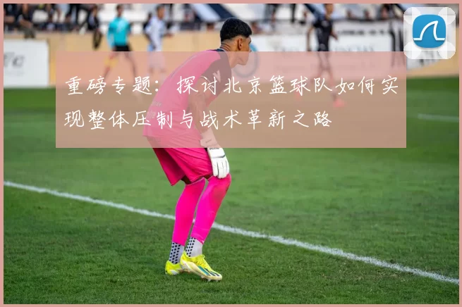 重磅专题：探讨北京篮球队如何实现整体压制与战术革新之路