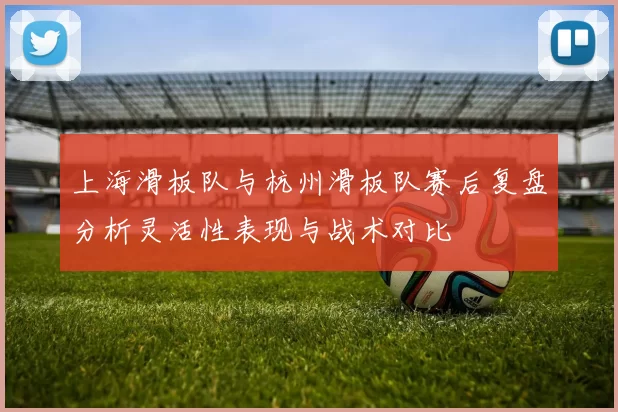 上海滑板队与杭州滑板队赛后复盘分析灵活性表现与战术对比