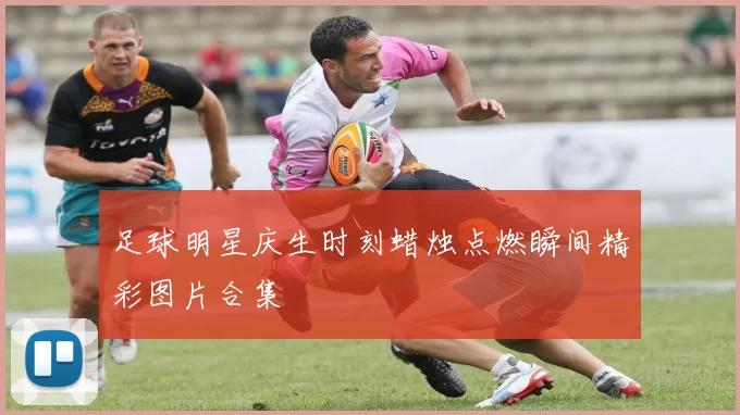 足球明星庆生时刻蜡烛点燃瞬间精彩图片合集