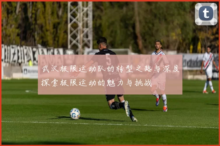 武汉极限运动队的转型之路与深度探索极限运动的魅力与挑战