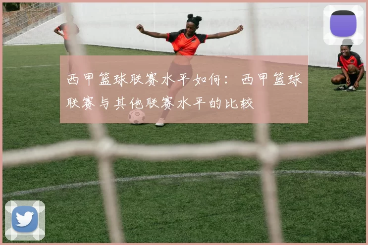 西甲篮球联赛水平如何：西甲篮球联赛与其他联赛水平的比较