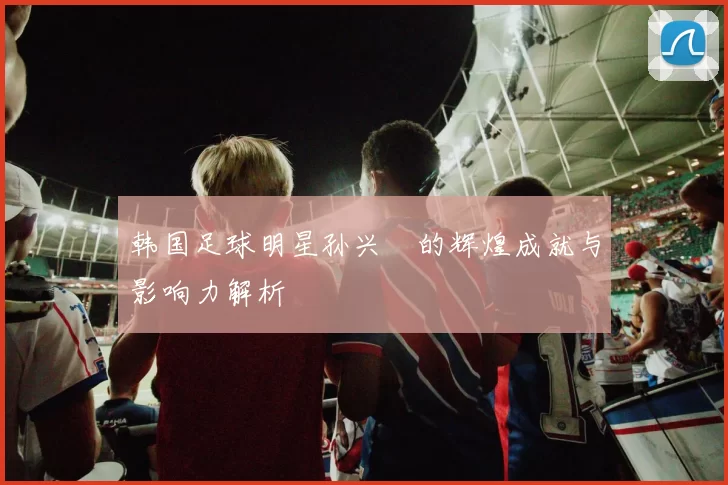 韩国足球明星孙兴慜的辉煌成就与影响力解析