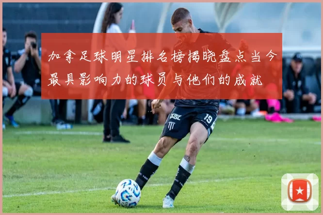 加拿足球明星排名榜揭晓盘点当今最具影响力的球员与他们的成就