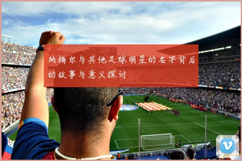 纳梅尔与其他足球明星的名字背后的故事与意义探讨