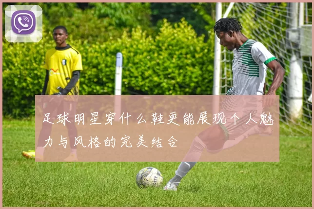 足球明星穿什么鞋更能展现个人魅力与风格的完美结合