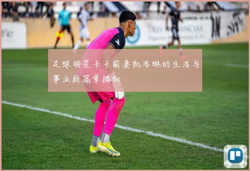 足球明星卡卡前妻凯洛琳的生活与事业新篇章揭秘
