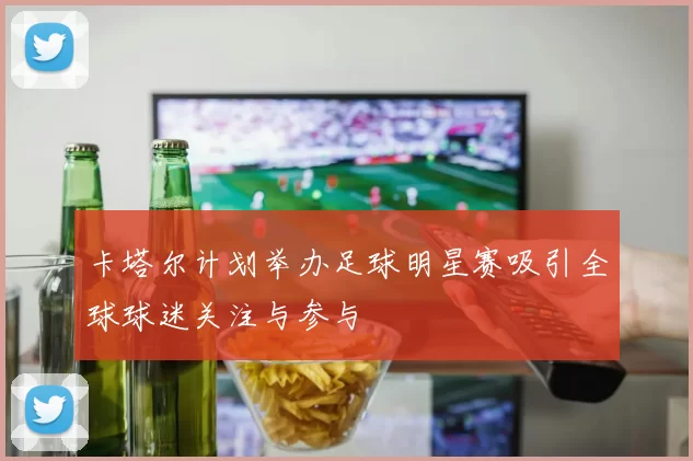 卡塔尔计划举办足球明星赛吸引全球球迷关注与参与