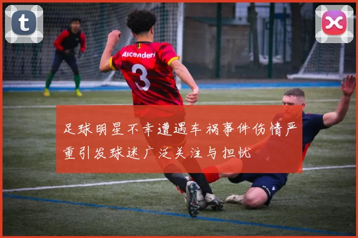 足球明星不幸遭遇车祸事件伤情严重引发球迷广泛关注与担忧