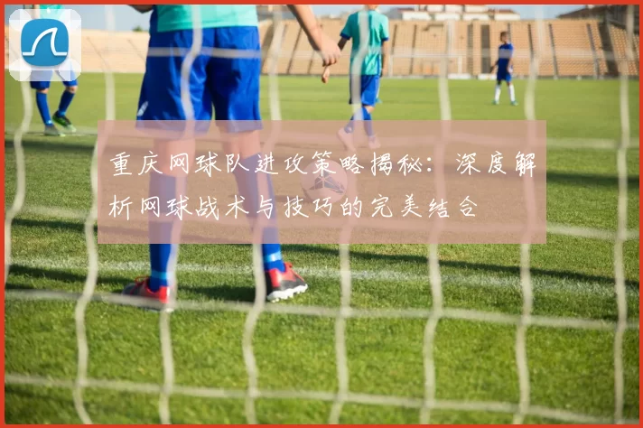 重庆网球队进攻策略揭秘：深度解析网球战术与技巧的完美结合
