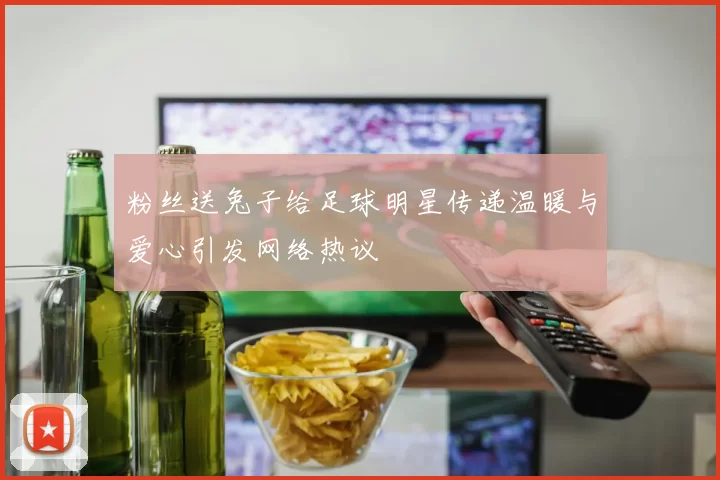 粉丝送兔子给足球明星传递温暖与爱心引发网络热议