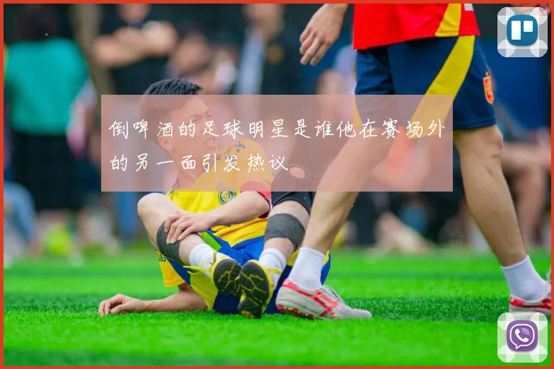 倒啤酒的足球明星是谁他在赛场外的另一面引发热议
