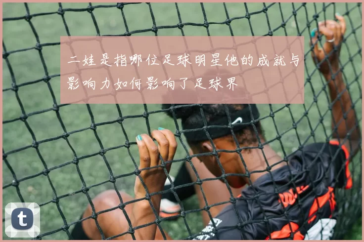 二娃是指哪位足球明星他的成就与影响力如何影响了足球界