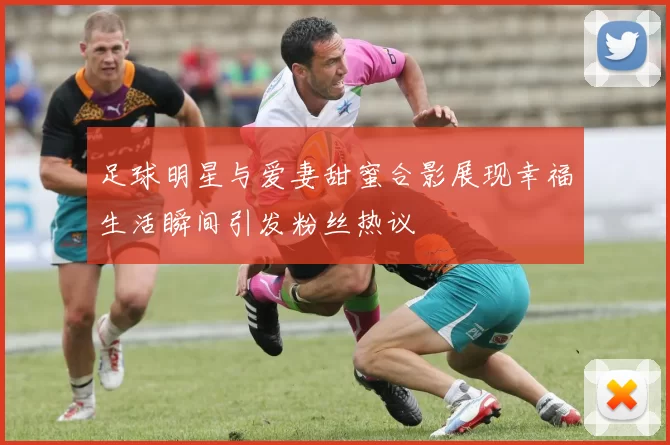 足球明星与爱妻甜蜜合影展现幸福生活瞬间引发粉丝热议