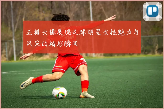 五排头像展现足球明星女性魅力与风采的精彩瞬间