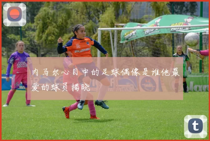 内马尔心目中的足球偶像是谁他最爱的球员揭晓