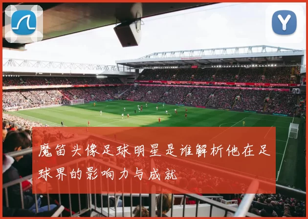 魔笛头像足球明星是谁解析他在足球界的影响力与成就