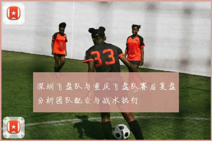 深圳飞盘队与重庆飞盘队赛后复盘分析团队配合与战术执行