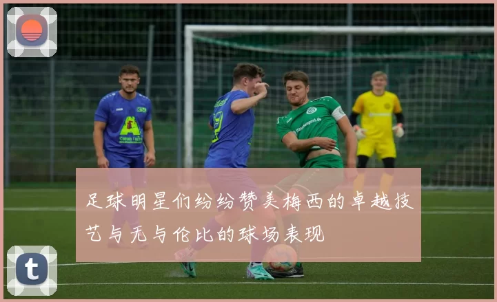 足球明星们纷纷赞美梅西的卓越技艺与无与伦比的球场表现