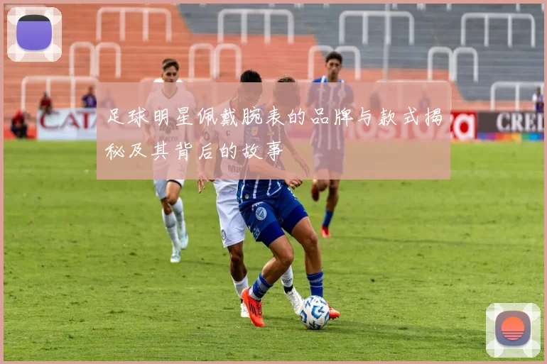 足球明星佩戴腕表的品牌与款式揭秘及其背后的故事