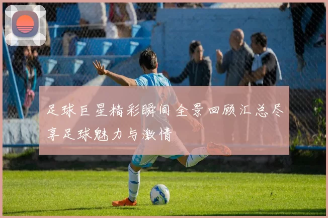 足球巨星精彩瞬间全景回顾汇总尽享足球魅力与激情