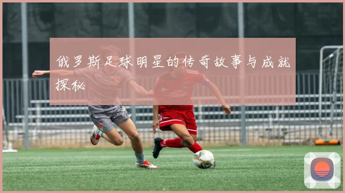 俄罗斯足球明星的传奇故事与成就探秘