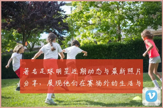 著名足球明星近期动态与最新照片分享，展现他们在赛场外的生活与风采