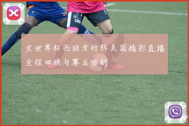 女世界杯西班牙对阵美国精彩直播全程回顾与赛后分析