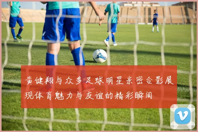 黄健翔与众多足球明星亲密合影展现体育魅力与友谊的精彩瞬间