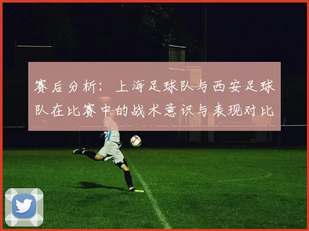 赛后分析：上海足球队与西安足球队在比赛中的战术意识与表现对比