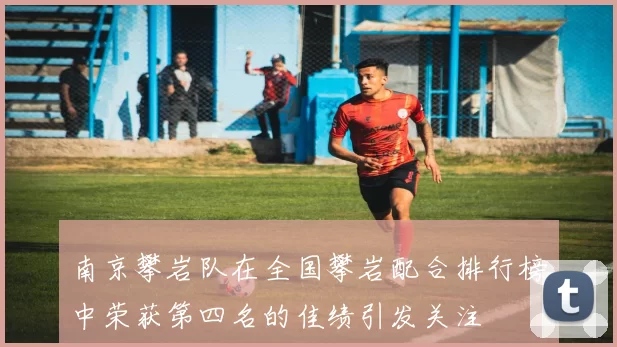 南京攀岩队在全国攀岩配合排行榜中荣获第四名的佳绩引发关注