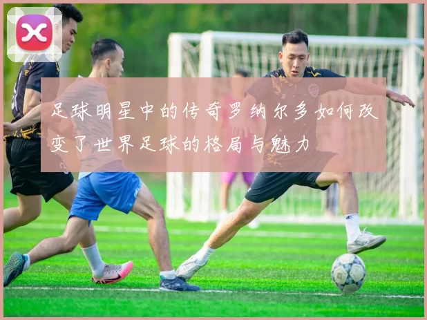 足球明星中的传奇罗纳尔多如何改变了世界足球的格局与魅力