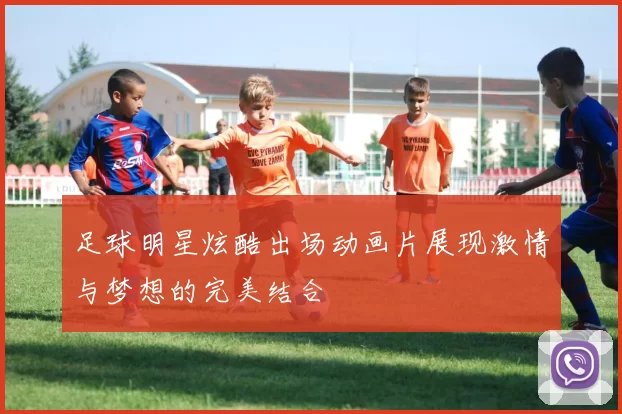 足球明星炫酷出场动画片展现激情与梦想的完美结合
