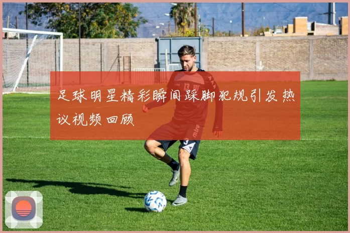 足球明星精彩瞬间踩脚犯规引发热议视频回顾